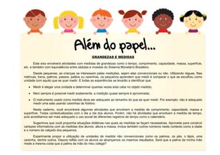 12
GRANDEZAS E MEDIDAS
Este eixo envolverá atividades com medidas de grandezas como o tempo, comprimento, capacidade, massa, superfície,
etc. e também com equivalência entre cédulas e moedas do Sistema Monetário Brasileiro.
Desde pequenas, as crianças se interessam pelas medições, sejam elas convencionais ou não. Utilizando réguas, fitas
métricas, trena, palmos, passos, palitos ou caixinhas, os pequenos aprendem que medir é comparar o que se escolheu como
unidade com aquilo que se quer medir. E todas as experiências as levarão a identificar que:
 Medir é eleger uma unidade e determinar quantas vezes esta cabe no objeto medido;
 Nem sempre é possível medir exatamente, a medição quase sempre é aproximada;
 O instrumento usado como medida deve ser adequado ao tamanho do que se quer medir. Por exemplo: não é adequado
medir uma sala usando caixinhas de fósforo.
Neste caderno, você encontrará algumas atividades que envolvem a medida de comprimento, capacidade, massa e
superfície. Todas contextualizadas com o dia a dia dos alunos. Porém, não há atividades que envolvam a medida de tempo,
pois acreditamos ser mais adequado o uso social de diferentes registros de tempo como o calendário.
Sugerimos que você proponha situações didáticas nas quais as medidas se façam necessárias. Aproveite para construir
cartazes informativos com as medidas dos alunos: altura e massa. Inclua também outros números neste contexto como a idade
e o número do calçado dos pequenos.
Experimente propor a utilização de unidades de medida não convencionais como os palmos, os pés, o lápis, uma
caixinha, dentre outros. Depois reflita com os alunos se alcançamos os mesmos resultados. Será que a palma da minha mão
mede a mesma coisa que a palma da mão do meu colega?
 