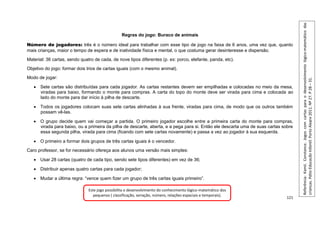 121
Regras do jogo: Buraco de animais
Número de jogadores: três é o número ideal para trabalhar com esse tipo de jogo na faixa de 6 anos, uma vez que, quanto
mais crianças, maior o tempo de espera e de inatividade física e mental, o que costuma gerar desinteresse e dispersão.
Material: 36 cartas, sendo quatro de cada, de nove tipos diferentes (p. ex: porco, elefante, panda, etc).
Objetivo do jogo: formar dois trios de cartas iguais (com o mesmo animal).
Modo de jogar:
 Sete cartas são distribuídas para cada jogador. As cartas restantes devem ser empilhadas e colocadas no meio da mesa,
viradas para baixo, formando o monte para compras. A carta do topo do monte deve ser virada para cima e colocada ao
lado do monte para dar início à pilha de descarte.
 Todos os jogadores colocam suas sete cartas alinhadas à sua frente, viradas para cima, de modo que os outros também
possam vê-las.
 O grupo decide quem vai começar a partida. O primeiro jogador escolhe entre a primeira carta do monte para compras,
virada para baixo, ou a primeira da pilha de descarte, aberta, e a pega para si. Então ele descarta uma de suas cartas sobre
essa segunda pilha, virada para cima (ficando com sete cartas novamente) e passa a vez ao jogador à sua esquerda.
 O primeiro a formar dois grupos de três cartas iguais é o vencedor.
Caro professor, se for necessário ofereça aos alunos uma versão mais simples:
 Usar 28 cartas (quatro de cada tipo, sendo sete tipos diferentes) em vez de 36;
 Distribuir apenas quatro cartas para cada jogador;
 Mudar a última regra: “vence quem fizer um grupo de três cartas iguais primeiro”.
Referência:
Kamii.
Constance.
Jogos
com
cartas
para
o
desenvolvimento
lógico-matemático
das
crianças.
Pátio
Educação
Infantil.
Porto
Alegre
2011.
Nº
27.
P
28
–
31.
Este jogo possibilita o desenvolvimento do conhecimento lógico-matemático dos
pequenos ( classificação, seriação, número, relações espaciais e temporais).
 