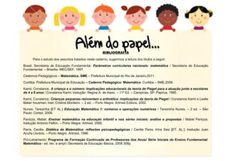 15
BIBLIOGRAFIA
Para o estudo dos assuntos tratados neste caderno, sugerimos a leitura dos títulos a seguir:
Brasil. Secretaria de Educação Fundamental. Parâmetros curriculares nacionais: matemática / Secretaria de Educação
Fundamental. – Brasília: MEC/SEF, 1997.
Cadernos Pedagógicos – Matemática. SME – Prefeitura Municipal do Rio de Janeiro,2011.
Curitiba. Prefeitura Municipal de Educação – Caderno Pedagógico: Matemática. Curitiba – SME,2008.
Kamii, Constance. A criança e o número: Implicações educacionais da teoria de Piaget para a atuação junto a escolares
de 4 a 6 anos / Constance Kamii; tradução: Regina A. de Assis. – 11ª Ed. – Campinas, SP: Papirus, 1990.
Kamii, Constance. Crianças pequenas reinventam a aritmética: implicações da teoria de Piaget / Constance Kamii e Leslie
Baker housman; trad. Cristina Monteiro. – 2.ed. – Porto Alegre: Artmed Editora, 2002.
Nunes, Terezinha [ET AL.] Educação Matemática 1: números e operações numéricas / Terezinha Nunes. – 2 ed. – São
Paulo: Cortez, 2009.
Panizza, Mabel. Ensinar matemática na educação infantil e nas séries iniciais: análise e propostas / Mabel Panizza;
tradução Antonio Feltrin. – Porto Alegre: Artmed, 2006.
Parra, Cecilia. Didática da Matemática: reflexões psicopedagógicas / Cecilia Parra, Irma Saiz [ET. AL.]; tradução Juan
Acuña Llorens. – Porto Alegre: Artmed, 1996.
Pró-Letramento: Programa de Formação Continuada de Professores dos Anos/ Série Iniciais do Ensino Fundamental:
Matemática.- ed. rev. e ampl./ Secretaria de Educação Básica, 2008 308p.
 