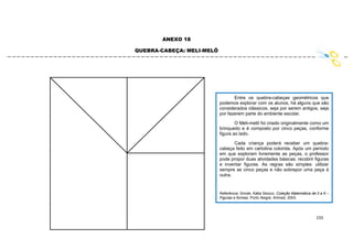 155
ANEXO 18
QUEBRA-CABEÇA: MELI-MELÔ
Entre os quebra-cabeças geométricos que
podemos explorar com os alunos, há alguns que são
considerados clássicos, seja por serem antigos, seja
por fazerem parte do ambiente escolar.
O Meli-melô foi criado originalmente como um
brinquedo e é composto por cinco peças, conforme
figura ao lado.
Cada criança poderá receber um quebra-
cabeça feito em cartolina colorida. Após um período
em que exploram livremente as peças, o professor
pode propor duas atividades básicas: recobrir figuras
e inventar figuras. As regras são simples: utilizar
sempre as cinco peças e não sobrepor uma peça à
outra.
Referência: Smole, Kátia Stocco. Coleção Matemática de 0 a 6 –
Figuras e formas. Porto Alegre: Artmed, 2003.
 