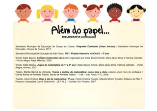 16
BIBLIOGRAFIA-continuação
Secretaria Municipal de Educação de Duque de Caxias. Proposta Curricular (Anos Iniciais) / Secretaria Municipal de
Educação.- Duque de Caxias: 2011.
Secretaria Municipal de Educação de São Paulo. PIC – Projeto Intensivo no Ciclo I – 3º ano
Smole, Kátia Stocco. Coleção matemática de o a 6 / organizado por Kátia Stocco Smole, Maria Ignez Diniz e Patrícia Cândido.
– Porto Alegre: Artes Médicas, 2000.
Smole, Kátia Stocco. Jogos de matemática de 1º a 5º ano / Kátia Stocco Smole, Maria Ignez Diniz, Patrícia Cândido. – Porto
Alegre: Artmed, 2007.
Toledo, Marília Barros de Almeida. Teoria e prática de matemática: como dois e dois, volume único: livro do professor /
Marília Barros de Almeida Toledo, Mauro de Almeida Toledo. – 1 ed. – São Paulo: FTD, 2009.
Tosatto, Carla Cristina. Hoje é dia de matemática: 1º ano / Carla Cristina Tosatto, Cláudia Miriam Tosatto, Edilaine do Pilar F.
Peracchi; ilustrações Carina Stalchmidt ... [ET AL.]. – Curitiba: Ed. Positivo; 2007.
 