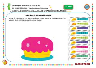 18
 AGORA ESCREVA A SUA IDADE USANDO UM NÚMERO:
MEU BOLO DE ANIVERSÁRIO
ESTE É UM BOLO DE ANIVERSÁRIO. COLE NELE A QUANTIDADE DE
VELAS QUE CORRESPONDE À SUA IDADE:
SECRETARIA MUNICIPAL DE EDUCAÇÃO
DE DUQUE DE CAXIAS - Trabalhando com Matemática
1º ANO
 