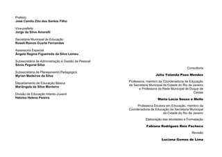 2
Prefeito
José Camilo Zito dos Santos Filho
Vice-prefeito
Jorge da Silva Amorelli
Secretária Municipal de Educação
Roseli Ramos Duarte Fernandes
Assessoria Especial
Ângela Regina Figueiredo da Silva Lomeu
Subsecretária de Administração e Gestão de Pessoal
Sônia Pegoral Silva
Subsecretária de Planejamento Pedagógico
Myrian Medeiros da Silva
Departamento de Educação Básica
Mariângela da Silva Monteiro
Divisão de Educação Infanto-Juvenil
Heloísa Helena Pereira
Consultoria
Júlia Yolanda Paes Mendes
Professora, membro da Coordenadoria de Educação
da Secretaria Municipal da Cidade do Rio de Janeiro
e Professora da Rede Municipal de Duque de
Caxias
Maria Lúcia Sousa e Mello
Professora Doutora em Educação, membro da
Coordenadoria de Educação da Secretaria Municipal
da Cidade do Rio de Janeiro
Elaboração das atividades e Formatação
Fabiana Rodrigues Reis Pacheco
Revisão
Luciana Gomes de Lima
 
