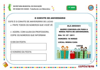 22
O CONVITE DE ANIVERSÁRIO
ESTE É O CONVITE DE ANIVERSÁRIO DE LUCAS:
 PINTE TODOS OS NÚMEROS QUE VOCÊ VÊ.
 AGORA, COM AJUDA DA PROFESSORA,
COPIE OS NÚMEROS QUE INFORMAM:
O DIA DA FESTA:
O HORÁRIO DA FESTA:
OLÁ AMIGOS!!!
QUERO CONVIDÁ-LOS PARA A
MINHA FESTA DE ANIVERSÁRIO.
DIA: 19 / 07 / 2011
HORÁRIO: 18 HORAS
LOCAL: MINHA CASA
LUCAS
SECRETARIA MUNICIPAL DE EDUCAÇÃO
DE DUQUE DE CAXIAS - Trabalhando com Matemática
1º ANO
 