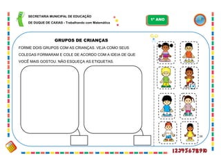 28
GRUPOS DE CRIANÇAS
FORME DOIS GRUPOS COM AS CRIANÇAS. VEJA COMO SEUS
COLEGAS FORMARAM E COLE DE ACORDO COM A IDEIA DE QUE
VOCÊ MAIS GOSTOU. NÃO ESQUEÇA AS ETIQUETAS.
SECRETARIA MUNICIPAL DE EDUCAÇÃO
DE DUQUE DE CAXIAS - Trabalhando com Matemática
1º ANO
 