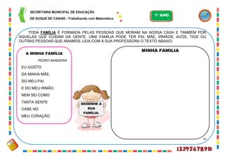 29
TODA FAMÍLIA É FORMADA PELAS PESSOAS QUE MORAM NA NOSSA CASA E TAMBÉM POR
AQUELAS QUE CUIDAM DA GENTE. UMA FAMÍLIA PODE TER PAI, MÃE, IRMÃOS, AVÓS, TIOS OU
OUTRAS PESSOAS QUE AMAMOS. LEIA COM A SUA PROFESSORA O TEXTO ABAIXO.
DESENHE A
SUA
FAMÍLIA.
A MINHA FAMÍLIA
PEDRO BANDEIRA
EU GOSTO
DA MINHA MÃE,
DO MEU PAI
E DO MEU IRMÃO.
NEM SEI COMO
TANTA GENTE
CABE NO
MEU CORAÇÃO.
MINHA FAMILIA
SECRETARIA MUNICIPAL DE EDUCAÇÃO
DE DUQUE DE CAXIAS - Trabalhando com Matemática
1º ANO
 