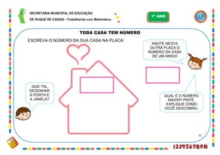 32
TODA CASA TEM NÚMERO
ESCREVA O NÚMERO DA SUA CASA NA PLACA:
QUE TAL
DESENHAR
A PORTA E
A JANELA?
ANOTE NESTA
OUTRA PLACA O
NÚMERO DA CASA
DE UM AMIGO
QUAL É O NÚMERO
MAIOR? PINTE.
EXPLIQUE COMO
VOCÊ DESCOBRIU.
SECRETARIA MUNICIPAL DE EDUCAÇÃO
DE DUQUE DE CAXIAS - Trabalhando com Matemática
1º ANO
 