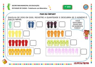 42
PAR OU ÍMPAR?
ENVOLVA DE DOIS EM DOIS, REGISTRE A QUANTIDADE E DESCUBRA SE O NÚMERO É
PAR OU ÍMPAR:
VOCÊ
DESCOBRIU
QUAIS SÃO
OS NÚMEROS
PARES?
SECRETARIA MUNICIPAL DE EDUCAÇÃO
DE DUQUE DE CAXIAS - Trabalhando com Matemática
1º ANO
 
