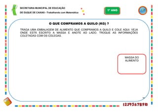 44
O QUE COMPRAMOS A QUILO (KG) ?
TRAGA UMA EMBALAGEM DE ALIMENTO QUE COMPRAMOS A QUILO E COLE AQUI. VEJA
ONDE ESTÁ ESCRITO A MASSA E ANOTE AO LADO. TROQUE AS INFORMAÇÕES
COLETADAS COM OS COLEGAS.
MASSA DO
ALIMENTO
SECRETARIA MUNICIPAL DE EDUCAÇÃO
DE DUQUE DE CAXIAS - Trabalhando com Matemática
1º ANO
 