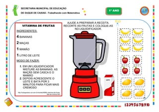 56
VITAMINA DE FRUTAS
INGREDIENTES:
4 BANANAS
2 MAÇAS
1 MAMÃO
1 LITRO DE LEITE
MODO DE FAZER:
1. EM UM LIQUIDIFICADOR
MISTURE AS BANANAS, AS
MAÇÃS SEM CASCA E O
MAMÃO
2. DEPOIS ACRESCENTE O
LEITE E BATA POR 3
MINUTOS PARA FICAR MAIS
CREMOSO
http://tudogostoso.uol.com.br/receita/49960-vitamina-de-frutas-
tete-de-crianca.html
AJUDE A PREPARAR A RECEITA.
RECORTE AS FRUTAS E COLOQUE-AS
NO LIQUIDIFICADOR.
LEITE
SECRETARIA MUNICIPAL DE EDUCAÇÃO
DE DUQUE DE CAXIAS - Trabalhando com Matemática
1º ANO
 