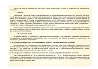 6
Recitar não é contar. Mas saber até que número nossos alunos recitam, contribui no planejamento de boas atividades
numéricas.
2. Contar
Saber recitar a sequência numérica oral não garante que os alunos usem esse conhecimento para quantificar, quer dizer,
nem todos usam o número como um instrumento de pensamento. Contar envolve muitos conhecimentos, para os quais não
damos muito importância. Observe: 1. Ser capaz de distinguir um elemento do outro; 2. Escolher um primeiro elemento do
conjunto para ser contado; 3. Enunciar a primeira palavra-número (um); 4. Determinar um sucessor no conjunto dos elementos
ainda não-escolhidos para ser contado; 5. Atribuir uma palavra número (dois); 6. Conservar a memória das escolhas feitas; 7.
Recomeçar os passos escolhendo outro elemento para ser contado, atribuindo uma palavra-número a ele e conservando a
memória das escolhas realizadas até que se chegue ao último elemento.
Pode parecer uma perda de tempo falarmos sobre esses passos que parecem simples para quem já sabe contar. Porém,
alguns de nossos alunos que não sabem contar, emperram em algum desses passos e para que possamos ajudá-los é preciso
que tomemos conhecimento deles.
3. A numeração escrita
A pesquisa realizada na Argentina por Delia Lerner e Patrícia Sadovsky (1994) vem sendo amplamente divulgada entre
os educadores. As pesquisadoras se debruçaram sobre o conhecimento das crianças a respeito do nosso sistema de
numeração e apresentaram duas certezas:
1ª As crianças constroem muito cedo hipóteses para produzir e interpretar as escritas numéricas.
Como acontece com a língua escrita, as crianças também constroem ideias muito inteligentes a respeito dos números
escritos. Uma das ideias é que o maior é quem manda. O que isso quer dizer? Que quanto mais algarismos o número possuir,
maior ele é. Outra ideia é que o da frente é quem manda. Quer dizer que na comparação de dois números com a mesma
quantidade de dígitos, o número da frente é quem diz qual é o maior.
2ª As crianças não constroem a escrita convencional dos números tal qual a ordem da série numérica.
Isto é, eles não aprendem do 1 ao 10, para depois aprenderem do 11 ao 20... Na aprendizagem dos números alguns são
privilegiados, os dígitos ( os algarismos) e os rasos (as dezenas inteiras, as centenas inteiras, etc). As crianças constroem as
ideias sobre a escrita dos números usando o conhecimento que possuem a respeito da numeração falada e o conhecimento da
escrita convencional dos números rasos.
 