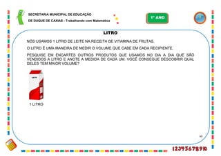 60
LITRO
NÓS USAMOS 1 LITRO DE LEITE NA RECEITA DE VITAMINA DE FRUTAS.
O LITRO É UMA MANEIRA DE MEDIR O VOLUME QUE CABE EM CADA RECIPIENTE.
PESQUISE EM ENCARTES OUTROS PRODUTOS QUE USAMOS NO DIA A DIA QUE SÃO
VENDIDOS A LITRO E ANOTE A MEDIDA DE CADA UM. VOCÊ CONSEGUE DESCOBRIR QUAL
DELES TEM MAIOR VOLUME?
LEITE
1 LITRO
SECRETARIA MUNICIPAL DE EDUCAÇÃO
DE DUQUE DE CAXIAS - Trabalhando com Matemática
1º ANO
 