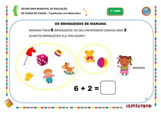 63
MARIANA
OS BRINQUEDOS DE MARIANA
MARIANA TINHA 6 BRINQUEDOS. NO SEU ANIVERSÁRIO GANHOU MAIS 2 .
QUANTOS BRINQUEDOS ELA TEM AGORA?
6 + 2 =
SECRETARIA MUNICIPAL DE EDUCAÇÃO
DE DUQUE DE CAXIAS - Trabalhando com Matemática
1º ANO
 