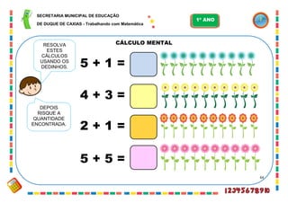 64
CÁLCULO MENTAL
5 + 1 =
RESOLVA
ESTES
CÁLCULOS
USANDO OS
DEDINHOS.
4 + 3 =
2 + 1 =
5 + 5 =
DEPOIS
RISQUE A
QUANTIDADE
ENCONTRADA.
SECRETARIA MUNICIPAL DE EDUCAÇÃO
DE DUQUE DE CAXIAS - Trabalhando com Matemática
1º ANO
 