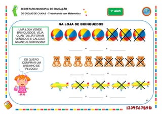 65
NA LOJA DE BRINQUEDOS
EU QUERO
COMPRAR UM
URSINHO DE
PELÚCIA!
________ − ________ = _________
________ − ________ = _________
________ − ________ = _________
UMA LOJA VENDE
BRINQUEDOS. VEJA
QUANTOS JÁ FORAM
VENDIDOS E CALCULE
QUANTOS SOBRARAM:
SECRETARIA MUNICIPAL DE EDUCAÇÃO
DE DUQUE DE CAXIAS - Trabalhando com Matemática
1º ANO
 
