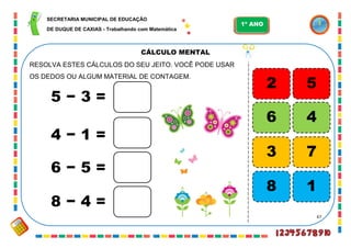 67
CÁLCULO MENTAL
RESOLVA ESTES CÁLCULOS DO SEU JEITO. VOCÊ PODE USAR
OS DEDOS OU ALGUM MATERIAL DE CONTAGEM.
5 − 3 =
4 − 1 =
6 − 5 =
8 − 4 =
5
4
7
1
2
6
3
8
SECRETARIA MUNICIPAL DE EDUCAÇÃO
DE DUQUE DE CAXIAS - Trabalhando com Matemática
1º ANO
 