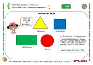79
FIGURAS PLANAS
TRI
VEJA AS
FIGURAS
QUE
DESENHEI !
TRIÂNGULO
CÍRCULO
QUADRADO
RETÂNGULO
VOCÊ CONHECE ESTAS FIGURAS?
FAÇA UM DESENHO NA PÁGINA
SEGUINTE USANDO TODAS ESTAS
FIGURAS. NÃO SE ESQUEÇA DE
PINTAR. USE SUA CRIATIVIDADE.
MOSTRE AOS SEUS COLEGAS!
SECRETARIA MUNICIPAL DE EDUCAÇÃO
DE DUQUE DE CAXIAS - Trabalhando com Matemática
1º ANO
 