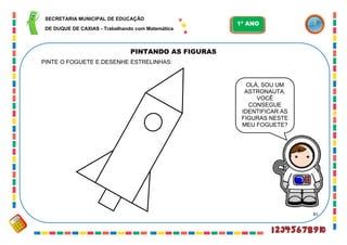 81
PINTANDO AS FIGURAS
OLÁ, SOU UM
ASTRONAUTA.
VOCÊ
CONSEGUE
IDENTIFICAR AS
FIGURAS NESTE
MEU FOGUETE?
PINTE O FOGUETE E DESENHE ESTRELINHAS:
SECRETARIA MUNICIPAL DE EDUCAÇÃO
DE DUQUE DE CAXIAS - Trabalhando com Matemática
1º ANO
 