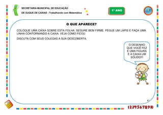 87
O QUE APARECE?
COLOQUE UMA CAIXA SOBRE ESTA FOLHA. SEGURE BEM FIRME. PEGUE UM LÁPIS E FAÇA UMA
LINHA CONTORNANDO A CAIXA. VEJA COMO FICOU.
DISCUTA COM SEUS COLEGAS A SUA DESCOBERTA.
O DESENHO
QUE VOCÊ FEZ
É UMA FIGURA
E A CAIXA UM
SÓLIDO!!!
SECRETARIA MUNICIPAL DE EDUCAÇÃO
DE DUQUE DE CAXIAS - Trabalhando com Matemática
1º ANO
 