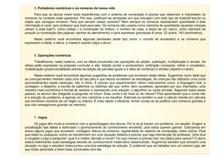 9
5. Portadores numéricos e os números da nossa vida
Para que os alunos vivam boas experiências com o sistema de numeração é preciso que observem e interpretem os
números no contexto onde aparecem. Por isso, justificam-se atividades em que interajam com todo tipo de material escrito ou
objeto que carregue números. Para que servem nesse contexto? Nem sempre os números representam quantidade e esta
informação é você, caro professor que trará para eles. Os números são usados como memória de quantidade (quantas crianças
vieram a aula hoje?), como código ( a numeração do ônibus, o número da casa, a placa de um carro), como memória da
posição (a numeração das páginas, senhas de atendimento) e para expressar grandezas (6 anos, 32 quilos, 140 centímetros).
Neste caderno você encontrará algumas atividades deste tipo como: o convite de aniversário e os números que
expressam a idade, a altura, a massa e quanto calça o aluno.
6. Operações numéricas
Trabalhamos, neste caderno, com as idéias envolvidas nas operações de adição, subtração, multiplicação e divisão. As
idéias estão expressas na proposta curricular e são: Adição (juntar e acrescentar); subtração (comparar, retirar e completar),
multiplicação (proporcionalidade através da adição de parcelas iguais e a idéia de combinar) e divisão (repartir e medir).
Neste caderno você encontrará algumas sugestões de problemas que envolvem estas idéias. Sugerimos como ideal que
as crianças tentem resolver cada uma do seu jeito e que depois socializem as estratégias. As crianças não utilizarão uma conta
(provavelmente) nessa resolução. Isto é ótimo. É preciso que experimentem vários instrumentos como: a linguagem oral, a
contagem, o desenho, a escrita de palitinhos ou bolinhas até que, enfim, bem sucedidos, aprendam por seu intermédio, uma
maneira mais econômica e formal de resolver e representar uma solução: o algoritmo ou conta armada. Seguindo todos esses
passos, os alunos não chegarão a perguntar no futuro: Essa conta é de mais ou de menos? Pois aprenderam que a conta não
é a solução do problema, é apenas um dos caminhos a se escolher. Estimule-os também a usar o cálculo mental em cálculos
que envolvam números de um dígito ou inteiros. É mais rápido e eficiente. Armar contas só se justifica com números grandes e
que não conseguimos guardar na memória.
7. Jogos
Os jogos têm muito a contribuir com a aprendizagem dos alunos. Por si só já trazem um problema, um desafio. Exigem a
socialização das idéias e estimulam o aprimoramento do conhecimento envolvido, pois todos querem ganhar. Colocamos em
anexo alguns jogos que envolvem: contagem, leitura de números, regularidade do sistema de numeração, entre outros. Para
que estes ou quaisquer outros se transformem em uma situação didática é preciso que haja intervenção do professor. Uma dica
é congelar o jogo e perguntar: qual é a melhor decisão a tomar? Ou que número é preciso tirar nos dados para vencer? O aluno
estará melhorando suas estratégias através do conhecimento matemático desenvolvido. Sugerimos também que simulem uma
situação no jogo e estudem todos juntos uma boa estratégia de solução. É preferível que se trabalhe com um mesmo jogo até
que todos aprendam e tirem boas conclusões com ele.
 