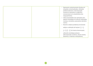 108
108
• Representa simbolicamente divisões em
situações contextualizadas, utilizando
preferencialmente a decomposição
numérica e estimativa ou algoritmo
convencional com entendimento dos
reagrupamentos.
• Utiliza propriedades das operações para
elaborar estratégias de cálculos (operações
inversas, comutativa, associativa, elemento
neutro).
• Resolve e elabora problemas envolvendo
adição e subtração de frações ( + ;
+ ; – ) de mesmo denominador,
utilizando estratégias próprias
(decomposição numérica, cálculo mental,
desenhos e materiais manipuláveis).
 