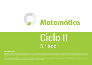 Objetivo do Ciclo II
Compreender o Sistema de Numeração Decimal (SND), ampliando o campo numérico para racionais positivos, valer-se dele e de diferentes estratégias que possam ser avaliadas, comparadas e
aperfeiçoadas para elaborar e resolver problemas envolvendo as quatro operações, bem como identificar atributos e regras de formação de sequências, obtendo autonomia no pensamento numérico;
Descrever e localizar-se no espaço de maneira mais precisa, compreendendo as características e propriedades das figuras geométricas planas e espaciais; Compreender a aleatoriedade e a incerteza
de diversas situações, possibilitando melhor entendimento de questões sociais úteis à construção de valores e uma análise mais crítica das informações divulgadas pela mídia, além do entendimento
de como se obtêm dados estatísticos e de como se inferem resultados; Conceituar grandezas, desenvolvendo autonomia para conviver de forma consciente e crítica com questões comerciais e
financeiras do dia a dia, ampliando o conhecimento sobre o Sistema Internacional de Medidas.
5.° ano
Ciclo II
Matemática
 