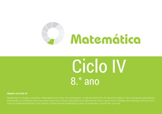 Objetivo do Ciclo IV
Desenvolver e ampliar conceitos matemáticos por meio da investigação, do desenvolvimento do raciocínio lógico e das sucessivas descobertas
articulando os conteúdos dos cinco eixos tendo como foco a resolução de problemas de modo a gerar novos modelos de resolução a fim de comu-
nicar-se matematicamente e usar desses conhecimentos matemáticos para compreender o mundo em que vive.
8.° ano
Ciclo IV
Matemática
 