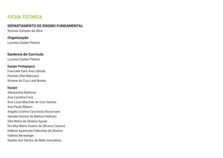 FICHA TÉCNICA
DEPARTAMENTO DE ENSINO FUNDAMENTAL
Simone Zampier da Silva
Organização
Luciana Zaidan Pereira
Gerência de Currículo
Luciana Zaidan Pereira
Equipe Pedagógica
Franciele Sant Ana Loboda
Pamela Zibe Manosso
Viviane da Cruz Leal Nunes
Equipe
Alessandra Barbosa
Ana Carolina Furis
Ana Lucia Maichak de Gois Santos
Ana Paula Ribeiro
Angela Cristina Cavichiolo Bussmann
Daniela Gomes de Mattos Pedroso
Déa Maria de Oliveira Aguiar
Dircélia Maria Soares de Oliveira Cassins
Edilene Aparecida Falavinha de Oliveira
Fabíola Berwanger
Giselia dos Santos de Melo Gonçalves
 