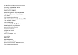 Haudrey Fernanda Bronner Foltran Cordeiro
Jacqueline Mascarenhas Cercal
Janaina Frantz Boschilia
Juliana da Cruz de Melo
Juliana da Silva Rego Lacerda Krambeck
Justina Inês Carbonera Motter Maccarini
Karin Willms
Kátia Giselle Alberto Bastos
Kelly Cristhine Wisniewski de Almeida Colleti
Lígia Marcelino Krelling
Lilian Costa Castex
Macleise Araújo da Silva Costa
Magaly Quintana Pouzo Minatel
Marcos Roberto dos Santos
Mariane Lucio Correa
Santina Célia Bordini
Taís Grein
Vanessa Marfut de Assis
Matemática
Elaboração
Ana Paula Ribeiro
Juliana da Cruz de Melo
Justina Inês Carbonera Motter Maccarini
Kátia Giselle Alberto Bastos
 