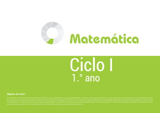 Matemática
Objetivo do Ciclo I
Compreender o Sistema de Numeração Decimal (SND), suas propriedades e funções, para elaborar e resolver problemas envolvendo as quatro operações fundamentais, bem como identificar atribu-
tos e regras de formação de sequências desenvolvendo o pensamento algébrico. Descrever e se localizar no espaço; identificar e compreender figuras geométricas planas e espaciais. Compreender
a aleatoriedade e a incerteza de diversas situações possibilitando uma análise crítica das informações divulgadas pela mídia. Compreender o conceito de grandezas e medidas, desenvolvendo auto-
nomia para conviver de forma consciente e crítica com questões comerciais e financeiras do dia a dia.
1.° ano
Ciclo I
 
