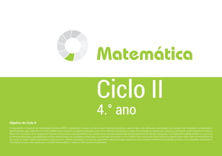 Objetivo do Ciclo II
Compreender o Sistema de Numeração Decimal (SND), ampliando o campo numérico para racionais positivos, valer-se dele e de diferentes estratégias que possam ser avaliadas, comparadas e
aperfeiçoadas para elaborar e resolver problemas envolvendo as quatro operações, bem como identificar atributos e regras de formação de sequências, obtendo autonomia no pensamento numérico;
Descrever e localizar-se no espaço de maneira mais precisa, compreendendo as características e propriedades das figuras geométricas planas e espaciais; Compreender a aleatoriedade e a incerteza
de diversas situações, possibilitando melhor entendimento de questões sociais úteis à construção de valores e uma análise mais crítica das informações divulgadas pela mídia, além do entendimento
de como se obtêm dados estatísticos e de como se inferem resultados; Conceituar grandezas, desenvolvendo autonomia para conviver de forma consciente e crítica com questões comerciais e
financeiras do dia a dia, ampliando o conhecimento sobre o Sistema Internacional de Medidas.
4.° ano
Ciclo II
Matemática
 