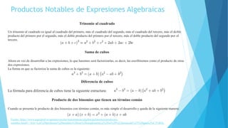 Productos Notables de Expresiones Algebraicas
Trinomio al cuadrado
Un trinomio al cuadrado es igual al cuadrado del primero, más el cuadrado del segundo, más el cuadrado del tercero, más el doble
producto del primero por el segundo, más el doble producto del primero por el tercero, más el doble producto del segundo por el
tercero.
Suma de cubos
Ahora en vez de desarrollar a las expresiones, lo que haremos será factorizarlas, es decir, las escribiremos como el producto de otras
dos expresiones.
La forma en que se factoriza la suma de cubos es la siguiente:
Diferencia de cubos
La fórmula para diferencia de cubos tiene la siguiente estructura:
Producto de dos binomios que tienen un término común
Cuando se presenta le producto de dos binomios con término común, es más simple el desarrollo y queda de la siguiente manera:
Fuente: https://www.superprof.es/apuntes/escolar/matematicas/algebra/polinomios/productos-
notables.html#:~:text=Los%20productos%20notables%20son%20simplemente,a%20su%20%22destacada%22%20aparici%C3%B3n.
 