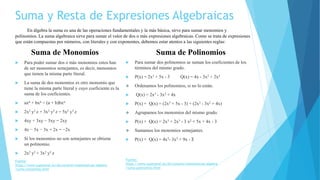 Suma y Resta de Expresiones Algebraicas
 Para poder sumar dos o más monomios estos han
de ser monomios semejantes, es decir, monomios
que tienen la misma parte literal.
 La suma de dos monomios es otro monomio que
tiene la misma parte literal y cuyo coeficiente es la
suma de los coeficientes.
 axn + bxn = (a + b)bxn
 2x2 y3 z + 3x2 y3 z = 5x2 y3 z
 4xy + 3xy − 5xy = 2xy
 4x − 5x − 3x + 2x = −2x
 Si los monomios no son semejantes se obtiene
un polinomio.
 2x2 y3 + 3x2 y3 z
En álgebra la suma es una de las operaciones fundamentales y la más básica, sirve para sumar monomios y
polinomios. La suma algebraica sirve para sumar el valor de dos o más expresiones algebraicas. Como se trata de expresiones
que están compuestas por números, con literales y con exponentes, debemos estar atentos a las siguientes reglas:
Suma de Monomios Suma de Polinomios
 Para sumar dos polinomios se suman los coeficientes de los
términos del mismo grado.
 P(x) = 2x3 + 5x - 3 Q(x) = 4x - 3x2 + 2x3
 Ordenamos los polinomios, si no lo están.
 Q(x) = 2x3 - 3x2 + 4x
 P(x) + Q(x) = (2x3 + 5x - 3) + (2x3 - 3x2 + 4x)
 Agrupamos los monomios del mismo grado.
 P(x) + Q(x) = 2x3 + 2x3 - 3 x2 + 5x + 4x - 3
 Sumamos los monomios semejantes.
 P(x) + Q(x) = 4x3- 3x2 + 9x - 3
Fuente:
https://www.superprof.es/diccionario/matematicas/algebra
/suma-monomios.html
Fuente:
https://www.superprof.es/diccionario/matematicas/algebra
/suma-polinomios.html
 