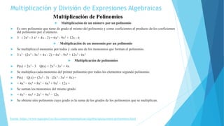 Multiplicación de un número por un polinomio
 Es otro polinomio que tiene de grado el mismo del polinomio y como coeficientes el producto de los coeficientes
del polinomio por el número.
 3 · ( 2x3 - 3 x2 + 4x - 2) = 6x3 - 9x2 + 12x - 6
 Multiplicación de un monomio por un polinomio
 Se multiplica el monomio por todos y cada uno de los monomios que forman el polinomio.
 3 x2 · (2x3 - 3x2 + 4x - 2) = 6x5 - 9x4 + 12x3 - 6x2
 Multiplicación de polinomios
 P(x) = 2x2 - 3 Q(x) = 2x3 - 3x2 + 4x
 Se multiplica cada monomio del primer polinomio por todos los elementos segundo polinomio.
 P(x) · Q(x) = (2x2 - 3) · (2x3 - 3x2 + 4x) =
 = 4x5 − 6x4 + 8x3 − 6x3 + 9x2 − 12x =
 Se suman los monomios del mismo grado.
 = 4x5 − 6x4 + 2x3 + 9x2 − 12x
 Se obtiene otro polinomio cuyo grado es la suma de los grados de los polinomios que se multiplican.
Multiplicación de Polinomios
Multiplicación y División de Expresiones Algebraicas
Fuente: https://www.superprof.es/diccionario/matematicas/algebra/operaciones-polinomios.html
 