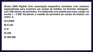 (Enem 2020 Digital) Uma associação desportiva contratou uma empresa
especializada para construir um campo de futebol, em formato retangular,
com 250 metros de perímetro. Foi elaborada uma planta para esse campo na
escala 1 : 2 000. Na planta, a medida do perímetro do campo de futebol, em
metro, é:
A) 0,0005
B) 0,125
C) 8
D) 250
E) 500 000.
 
