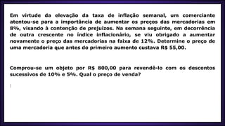 Em virtude da elevação da taxa de inflação semanal, um comerciante
atentou-se para a importância de aumentar os preços das mercadorias em
8%, visando à contenção de prejuízos. Na semana seguinte, em decorrência
de outra crescente no índice inflacionário, se viu obrigado a aumentar
novamente o preço das mercadorias na faixa de 12%. Determine o preço de
uma mercadoria que antes do primeiro aumento custava R$ 55,00.
Comprou-se um objeto por R$ 800,00 para revendê-lo com os descontos
sucessivos de 10% e 5%. Qual o preço de venda?
 