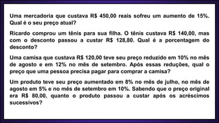 Uma mercadoria que custava R$ 450,00 reais sofreu um aumento de 15%.
Qual é o seu preço atual?
Ricardo comprou um tênis para sua filha. O tênis custava R$ 140,00, mas
com o desconto passou a custar R$ 128,80. Qual é a porcentagem do
desconto?
Uma camisa que custava R$ 120,00 teve seu preço reduzido em 10% no mês
de agosto e em 12% no mês de setembro. Após essas reduções, qual o
preço que uma pessoa precisa pagar para comprar a camisa?
Um produto teve seu preço aumentado em 8% no mês de julho, no mês de
agosto em 5% e no mês de setembro em 10%. Sabendo que o preço original
era R$ 80,00, quanto o produto passou a custar após os acréscimos
sucessivos?
 