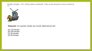 (P rojeto conseguir – DC ). C larissa adora ver televisão. T odos os dias ela passa 4 horas na frente da
T V .
Responda: Por quantos minutos ela assiste àtelevisão por dia?
(A) 120 minutos
(B) 240 minutos
(C) 60 minutos
(D) 40 minutos
 