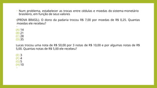 • Num problema, estabelecer as trocas entre cédulas e moedas do sistema monetário
brasileiro, em função de seus valores
•(PROVA BRASIL). O dono da padaria trocou R$ 7,00 por moedas de R$ 0,25. Quantas
moedas ele recebeu?
•
(A) 14
(B) 21
(C) 28
(D) 35
Lucas trocou uma nota de R$ 50,00 por 3 notas de R$ 10,00 e por algumas notas de R$
5,00. Quantas notas de R$ 5,00 ele recebeu?
(E) 3
(F) 4
(G) 5
(H) 10
•
 