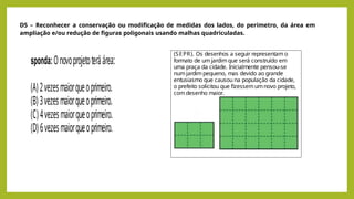 D5 – Reconhecer a conservação ou modificação de medidas dos lados, do perímetro, da área em
ampliação e/ou redução de figuras poligonais usando malhas quadriculadas.
(SEPR). Os desenhos a seguir representam o
formato de um jardim que será construído em
uma praça da cidade. Inicialmente pensou-se
num jardim pequeno, mas devido ao grande
entusiasmo que causou na população da cidade,
o prefeito solicitou que fizessem umnovo projeto,
com desenho maior.
sponda:Onovoprojetoteráárea:
(A) 2vezesmaiorqueoprimeiro.
(B) 3vezesmaiorqueoprimeiro.
(C) 4vezesmaiorqueoprimeiro.
(D) 6vezesmaiorqueoprimeiro.
 
