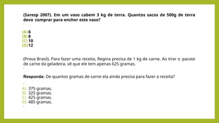 •(Saresp 2007). Em um vaso cabem 3 kg de terra. Quantos sacos de 500g de terra
devo comprar para encher este vaso?
•
(A)6
(B) 8
(C) 10
(D)12
•(Prova Brasil). Para fazer uma receita, Regina precisa de 1 kg de carne. Ao tirar o pacote
de carne da geladeira, vê que ele tem apenas 625 gramas.
•
•Responda: De quantos gramas de carne ela ainda precisa para fazer a receita?
•
A) 375 gramas.
B) 325 gramas.
C) 425 gramas.
D) 485 gramas.
•
 