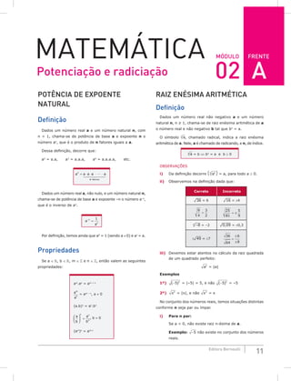 FRENTE
11
Editora Bernoulli
MóDuLo
MateMática
PoTêNCiA DE ExPoENTE
NATuRAL
Definição
Dados um número real a e um número natural n, com
n > 1, chama-se de potência de base a e expoente n o
número an
, que é o produto de n fatores iguais a a.
Dessa definição, decorre que:
a2
= a.a, a3
= a.a.a, a4
= a.a.a.a, etc.
an
= ⋅ ⋅ ⋅ ⋅
a a a a
fatores
n
Dados um número real a, não nulo, e um número natural n,
chama-se de potência de base a e expoente –n o número a–n
,
que é o inverso de an
.
a
a
n
n
−
=
1
Por definição, temos ainda que a0
= 1 (sendo a ≠ 0) e a1
= a.
Propriedades
Se a ∈ , b ∈ , m ∈  e n ∈ , então valem as seguintes
propriedades:
am
.an
= am + n
a
a
m
n
= am – n
, a ≠ 0
(a.b)n
= an
.bn
a
b
a
b
n n
n





 = , b ≠ 0
(am
)n
= am.n
RAiZ ENÉSiMA ARiTMÉTiCA
Definição
Dados um número real não negativo a e um número
natural n, n ≥ 1, chama-se de raiz enésima aritmética de a
o número real e não negativo b tal que bn
= a.
O símbolo a
n
, chamado radical, indica a raiz enésima
aritmética de a. Nele, a é chamado de radicando, e n, de índice.
a
n
= b ⇔ bn
= a e b ≥ 0
OBSERVAÇÕES
i) Da definição decorre ( an
n
) = a, para todo a ≥ 0.
ii) Observemos na definição dada que:
Correto Incorreto
¹36 = 6 ¹16 = ±4
9
4
3
2
=
25
81
5
9
= ±
³–8 = –2 ¹0,09 = ±0,3
±¹49 = ±7
36
64
6
8
=
±
±
iii) Devemos estar atentos no cálculo da raiz quadrada
de um quadrado perfeito:
a2
= |a|
Exemplos
1º) ( )
−5 2
= |–5| = 5, e não ( )
−5 2
= –5
2º) x2
= |x|, e não x2
= x
No conjunto dos números reais, temos situações distintas
conforme n seja par ou ímpar.
i) Para n par:
Se a < 0, não existe raiz n-ésima de a.
Exemplo: −5 não existe no conjunto dos números
reais.
Potenciação e radiciação 02 A
 
