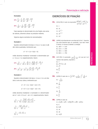 Matemática
13
Editora Bernoulli
Exemplos
1º)
3
5
3
5
5
5
3 5
5
3 5
5
2
= = =
.
2º)
1
3
1
3
3
3
3
3
27
3
2
5 2
5
3
5
3
5
3
5
5
5
5
= = =
.
Caso apareça no denominador de uma fração uma soma
de radicais, devemos utilizar os produtos notáveis.
Vejamos alguns exemplos de racionalizações:
Exemplo 1
Quando o denominador é do tipo a + b ou a – b, e a e / ou b
são raízes quadradas, lembrando que:
a2
– b2
= (a + b)(a – b)
então devemos multiplicar numerador e denominador por
a – b ou a + b, respectivamente. Assim:
1º)
2
5 1
2
5 1
5 1
5 1
2 5 1
5 1
5 1
2
2 2
+
=
+
−
−
=
−
−
=
−
.
( )
( )
2º)
1
7 2
1
7 2
7 2
7 2
7 2
5
−
=
−
+
+
=
+
.
Exemplo 2
Quando o denominador é do tipo a – b ou a + b, e um dos
dois é uma raiz cúbica, lembrando que:
a3
– b3
= (a – b)(a2
+ ab + b2
)
a3
+ b3
= (a + b)(a2
– ab + b2
)
então devemos multiplicar o numerador e o denominador
por a2
+ ab + b2
ou a2
– ab + b2
, respectivamente. Assim:
1
2 1
1
2 1
2 2 1
2 2 1
3 3
2
3 3 2
2
3 3 2
−
=
−
+ +
( )




+ +
( )




. ⇒
1
2 1
2 2 1
2 1
3
2
3 3
3
3 3
−
=
+ +
( )
−
⇒
1
2 1
4 2 1
3
3 3
−
= + +
Exercícios de fixação
01. (UFLA-MG) O valor da expressão
10 10 10
10 10 10
2 1 1
2
2
2
n
m m
m
n n
( )
− +
+
+
+
( )
é
A) 1						
B) 10						
C) 10 2
2
m
n
. −
D) 10 2
2
m
n
. +
E) 10–1
02. (UFMG) Uma fazenda tem uma área de 0,4 km2
. Suponha
que essa fazenda seja um quadrado, cujo lado mede
 metros. O número  satisfaz a condição
A) 180 <  < 210			
B) 210 <  < 250			
C) 400 <  < 500
D) 600 <  < 700
03. (UFV-MG) A expressão
7
7 + −
a a
, em que a é um
número real positivo, equivale a
A) 7						
B) ¹7 + a + ¹a 			
C) ¹7
D)
7
7
E) 1
04. (UFMG) O valor de m = ( )
, ...
.
− −






−
3
1
0 444
3
2
2
3
2
8
4
é
A) −
2
21 7
					
B)
1
24
						
C)
3
5
D)
2
3
E)
9
8
05. (UFMG) O valor de
m = (2¹8 + 3¹5 – 7¹2)(¹72 + ¹20 – 4¹2) é
A) 6						
B) 6¹6					
C) 16
D) 18
E) 12¹5
Potenciação e radiciação
 