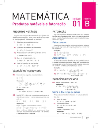 FRENTE
17
Editora Bernoulli
Módulo
Matemática
PRODUTOS NOTÁVEIS
Os produtos notáveis são identidades que podem ser
obtidas de maneira prática. Assim, como são muito frequentes
no cálculo algébrico, iremos listar os principais:
i) Quadrado da soma de dois termos
(a + b)2
= a2
+ 2.a.b + b2
ii) Quadrado da diferença de dois termos
(a – b)2
= a2
– 2.a.b + b2
iii) Produto da soma pela diferença de dois termos
(a + b)(a – b) = a2
– b2
iv) Cubo da soma de dois termos
(a + b)3
= a3
+ 3.a2
.b + 3.a.b2
+ b3
v) Cubo da diferença de dois termos
(a – b)3
= a3
– 3.a2
.b + 3.a.b2
– b3
Exercícios Resolvidos
01. Desenvolver os seguintes produtos notáveis:
A)
a
b
3
2
−






Resolução:
a
b
a a
b b
a ab
3 3
2
3 9
2
3
2 2
2 2
– . .








=








− + ( ) = − + b
b2
B) (x + 3y)(x – 3y)
Resolução:
(x + 3y)(x – 3y) = (x)2
– (3y)2
= x2
– 9y2
02. (UNIMEP-SP) A diferença entre o quadrado da soma de
dois números inteiros e a soma de seus quadrados não
pode ser
A) 12		B) 6		C) 4		D) 2		E) 9
Resolução:
Sejam x e y dois números inteiros. Temos:
(x + y)2
– (x2
+ y2
) = x2
+ 2xy + y2
– x2
– y2
= 2xy
Como o número obtido é par, temos que o único
valor que não corresponde à expressão é 9. Portanto,
a alternativa correta é a letra E.
FATORAÇÃO
Seja uma expressão algébrica escrita como uma soma de
termos. Fatorar essa expressão significa escrevê-la na forma
de um produto. Para tanto, existem determinadas técnicas,
descritas a seguir:
Fator comum
Inicialmente, identificamos um termo comum a todas as
parcelas da expressão. Em seguida, colocamos esse termo
em evidência.
Exemplos
1º) ab + ac = a(b + c)
2º) 24x3
y2
– 6x4
y + 12x2
y5
= 6x2
y(4xy – x2
+ 2y4
)
Agrupamento
Às vezes, não é possível identificar, de início, um fator comum
a todas as parcelas da expressão. Nesse caso, formamos dois
ou mais grupos com um termo comum. Em seguida, colocamos
em evidência um fator comum a todos os grupos.
Exemplos
1º) ax + ay + bx + by = a(x + y) + b(x + y)
		 = (x + y)(a + b)
2º) 8x2
– 4xz – 6xy + 3yz = 4x(2x – z) – 3y(2x – z)
		 = (2x – z)(4x – 3y)
Exercício resolvido
03. Fatorar a expressão a2
– 4ba + 3b2
.
Resolução:
a2
– 4ba + 3b2
= a2
– ba – 3ba + 3b2
		 = a(a – b) – 3b(a – b)
= (a – b)(a – 3b)
Soma e diferença de cubos
Trata-se de identidades muito úteis em cálculo algébrico.
São elas:
i) Soma de cubos
a3
+ b3
= (a + b)(a2
– ab + b2
)
ii) Diferença de cubos
a3
– b3
= (a – b)(a2
+ ab + b2
)
Exemplo
Fatorar a expressão x3
– 27.
Resolução:
x3
– 27 = x3
– 33
= (x – 3)(x2
+ 3x + 9)
Produtos notáveis e fatoração 01 B
 