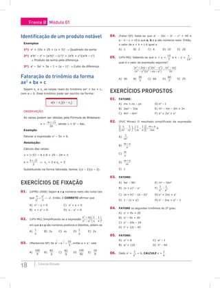 18 Coleção Estudo
identificação de um produto notável
Exemplos
1º) x2
+ 10x + 25 = (x + 5)2
→ Quadrado da soma.
2º) a4
b2
– c6
= (a2
b)2
– (c3
)2
= (a2
b + c3
)(a2
b – c3
)
→ Produto da soma pela diferença.
3º) a3
– 3a2
+ 3a – 1 = (a – 1)3
→ Cubo da diferença.
Fatoração do trinômio da forma
ax2
+ bx + c
Sejam x1
e x2
as raízes reais do trinômio ax2
+ bx + c,
com a ≠ 0. Esse trinômio pode ser escrito na forma:
a(x – x1)(x – x2)
OBSERVAÇÃO
As raízes podem ser obtidas pela Fórmula de Bháskara:
x =
− ±
b
a
∆
2
, sendo ∆ = b2
– 4ac.
Exemplo
Fatorar a expressão x2
– 5x + 6.
Resolução:
Cálculo das raízes:
∆ = (–5)2
– 4.1.6 = 25 – 24 = 1
x =
5 1
2
±
⇒ x1
= 2 e x2
= 3
Substituindo na forma fatorada, temos 1(x – 2)(x – 3).
ExERCíCioS DE FixAção
01. (UFMG–2006) Sejam x e y números reais não nulos tais
que
x
y
y
x
2
2
2
+ = − . Então, é CoRRETo afirmar que
A) x2
– y = 0 C) x2
+ y = 0
B) x + y2
= 0 D) x – y2
= 0
02. (UFV-MG) Simplificando-se a expressão
x xy
x y y x
2
2 2
1 1
+
−
−





,
em que x e y são números positivos e distintos, obtém-se
A)
1
x
B) 2y C) xy D)
1
y
E) 2x
03. (Mackenzie-SP) Se a a
1
2
1
2
10
3
+ =
−
, então a + a–1
vale
A)
100
9
B)
82
3
C)
82
9
D)
100
82
E)
16
9
04. (Fatec-SP) Sabe-se que a2
– 2bc – b2
– c2
= 40 e
a – b – c = 10 e que a, b e c são números reais. Então,
o valor de a + b + c é igual a
A) 1 B) 2 C) 4 D) 10 E) 20
05. (UFV-MG) Sabendo-se que x + y =
15
7
e x – y =
1
14
,
qual é o valor da expressão seguinte?
( )( )
( )( )
( )
x xy y x y
x y x xy y
x xy
x
2 2 3 3
2 2 2 2
2
2
2
+ + −
− + +
÷
−
A) 30 B)
30
7
C) 60 D)
60
7
E) 25
ExERCíCioS PRoPoSToS
01. FAToRE:
A) mx + nx – px D) x8
– 1
B) 2ax2
– 32a E) m2
– mn – 3m + 3n
C) 4m3
– 6m2
F) x5
+ 2x4
+ x3
02. (PUC Minas) O resultado simplificado da expressão
1 1 1 1
2 2
m n m n
m n
mn
−





 ÷ −











 ÷
+
é
A)
1
2
m
B)
m n
n
+
C)
m
n
D)
m n
m
+
E) 1
03. FAToRE:
A) 4a2
– 9b2
E) m4
– 16n4
B) (x + y)2
– y2
F)
1 1
2 2
x y
−
C) (a + b)2
– (a – b)2
G) x2
+ 2xy + y2
D) 1 – (x + y)2
H) x2
– 2xy + y2
– 1
04. FAToRE os seguintes trinômios do 2º grau:
A) x2
+ 9x + 20
B) x2
– 9x + 20
C) y2
– 10y – 24
D) t2
+ 12t – 45
05. FAToRE:
A) x3
+ 8 C) a3
– 1
B) a3
+ 125 D) h3
– 64
06. Dado x2
+
1
2
x
= 6, CALCULE x +
1
x
.
Frente B Módulo 01
 