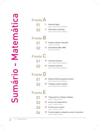 2 Coleção Estudo
Frente A
01 3 Raciocínio lógico
			 Autor: Paulo Vinícius Ribeiro
02 11 Potenciação e radiciação
			 Autor: Paulo Vinícius Ribeiro
Frente B
01 17 Produtos notáveis e fatoração
			 Autor: Luiz Paulo
02 21 Divisibilidade, MDC e MMC
			 Autor: Luiz Paulo
Frente C
01 29 Teoria dos conjuntos
			 Autor: Paulo Vinícius Ribeiro
02 37 Conjuntos numéricos
			 Autor: Paulo Vinícius Ribeiro
Frente D
01 43 Noções primitivas de geometria plana
			 Autor: Paulo Vinícius Ribeiro
02 49 Triângulos e pontos notáveis
			 Autor: Paulo Vinícius Ribeiro
Frente E
01 57 Trigonometria no triângulo retângulo
			 Autor: Frederico Reis
02 63 Arcos e ciclo trigonométrico
			 Autor: Frederico Reis
03 69 Funções seno e cosseno
			 Autor: Frederico Reis
04 75 Funções tangente, cotangente, secante e cossecante
			 Autor: Frederico Reis
Sumário
-
Matemática
 