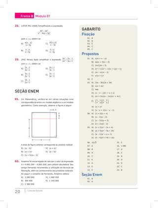 20 Coleção Estudo
22. (UFOP-MG–2008) Simplificando a expressão
ax ay
x xy y
2 2
2 2
4 3
−
− +
para x ≠ y, obtém-se
A)
a x y
x y
( )
−
+ 3
				C)
a x y
x y
( )
+
− 3
B)
x y
x y
−
+ 3
					D)
x y
x y
+
− 3
23. (PUC Minas) Após simplificar a expressão
3 2 1
2 3 1
2
2
x x
x x
− −
− +
,
com x ≠ 1, obtém-se
A)
2 1
3 1
x
x
−
+
					D)
2 1
3 1
x
x
+
−
B)
3 1
2 1
x
x
+
−
					E)
2 1
3 1
x
x
−
−
C)
3 1
2 1
x
x
−
+
seção Enem
01. Em Matemática, verifica-se em várias situações uma
correspondência entre um modelo algébrico e um modelo
geométrico. Como exemplo, observe a figura a seguir:
b
b
a
a
A área da figura anterior corresponde ao produto notável
A) (a – b)2
				D) (a + b)3
B) (a + b)2
				E) (a – b)3
C) (a + b)(a – b)
02. Anselmo foi encarregado de calcular o valor da expressão
A = 4 000.2062
– 4 000.2042
, sem utilizar calculadora. Seu
amigo Fernando recomendou a utilização de técnicas de
fatoração, além do conhecimento dos produtos notáveis.
Ao seguir o conselho de Fernando, Anselmo obteve
A) 3 280 000				 D) 1 680 000
B) 360 000				 E) 1 240 000
C) 2 380 000
Gabarito
Fixação
01.	b	
02.	d	
03.	c	
04.	c	
05.	c
Propostos
01. A) x(m + n – p)
B) 2a(x + 4)(x – 4)
C) 2m2
(2m – 3)
D) (x4
+ 1)(x2
+ 1)(x + 1)(x – 1)
E) (m – n)(m – 3)
F) x3
(x + 1)2
02. E
03. A) (2a – 3b)(2a + 3b)
B) x(x + 2y)
C) 4ab
D) (1 – x – y)(1 + x + y)
E) (m + 2n)(m – 2n)(m2
+ 4n2
)
F)
1 1 1 1
x y x y
+





 −






G) (x + y)2
H) (x – y + 1)(x – y – 1)
04. A) (x + 5)(x + 4)
B) (x – 5)(x – 4)
C) (y – 12)(y + 2)
D) (t + 15)(t – 3)
05. A) (x + 2)(x2
– 2x + 4)
B) (a + 5)(a2
– 5a + 25)
C) (a – 1)(a2
+ a + 1)
D) (h – 4)(h2
+ 4h + 16)
06. ±2¹2					 15.	c
07. A					 16. 1 090
08. B					 17.	d
09. A					 18.	c
10.	c					 19. B
11.	e					 20.	d
12.	a					 21.	d
13.	e					 22. C
14.	e					 23.	b
Seção Enem
01. B
02. A
Frente B Módulo 01
 