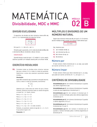FRENTE
21
Editora Bernoulli
MóDuLo
MateMática
DiViSão EuCLiDiANA
O algoritmo da divisão de dois números inteiros D e d,
com d ≠ 0, é representado da seguinte forma:
D d
r q
Em que 0 ≤ r < |d| e D = qd + r.
Portanto, q é o quociente, e r é o resto da divisão de D por d,
e denotamos D por dividendo e d por divisor.
OBSERVAÇÃO
Quando temos o caso em que r = 0, então D = q.d e, assim,
dizemos que D é um múltiplo de d ou d é um divisor de D.
ExERCíCio RESoLViDo
01. Considere todas as divisões entre números naturais
tais que o divisor é 13 e o resto é o triplo do quociente.
Determinar a soma dos possíveis quocientes dessas
divisões.
Resolução:
Sejam D o dividendo e q o quociente na situação descrita.
Como o resto é o triplo do quociente, escrevemos:
D 13
3q q
Sabemos que o resto deve ser menor do que o divisor.
Portanto, devemos encontrar todos os valores de q para
os quais 3q < 13. Assim, temos:
Para q = 0 ⇒ 3q = 0 < 13
Para q = 1 ⇒ 3q = 3 < 13
Para q = 2 ⇒ 3q = 6 < 13
Para q = 3 ⇒ 3q = 9 < 13
Para q = 4 ⇒ 3q = 12 < 13
Para q = 5 ⇒ 3q = 15 > 13 (não convém)
Portanto, os possíveis valores de q são 0, 1, 2, 3 e 4.
A sua soma é igual a 10.
Resposta: 10
MúLTiPLoS E DiViSoRES DE uM
NúMERo NATuRAL
Sejam dois números inteiros a e b, em que b ≠ 0. O número
a será múltiplo de b se existir um número inteiro m tal que:
a = m.b
Daí, dizemos que:
i) a é múltiplo de b, ou
ii) a é divisível por b, ou
iii) b é divisor de a, ou
iv) b divide a.
Número par
É todo número inteiro divisível por 2, ou seja, que pode
ser escrito na forma 2n, com n ∈ .
Número ímpar
É todo número inteiro que não é divisível por 2, ou seja,
que pode ser escrito na forma 2n + 1, em que n ∈ .
CRiTÉRioS DE DiViSiBiLiDADE
Divisibilidade por 2: Um número é divisível por 2 quando
seu último algarismo é par.
Divisibilidade por 3: Um número é divisível por 3 quando
a soma de seus algarismos é divisível por 3.
Divisibilidade por 4: Um número é divisível por 4
quando o número formado pelos dois últimos algarismos
é divisível por 4.
Divisibilidade por 5: Um número é divisível por 5 quando
o último algarismo é 0 ou 5.
Divisibilidade por 6: Um número é divisível por 6 quando
é divisível por 2 e por 3.
Divisibilidade por 8: Um número é divisível por 8
quando o número formado pelos 3 últimos algarismos é
divisível por 8.
Divisibilidade, MDC e MMC 02 B
 