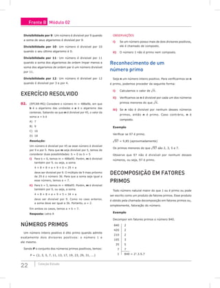 22 Coleção Estudo
Divisibilidade por 9: Um número é divisível por 9 quando
a soma de seus algarismos é divisível por 9.
Divisibilidade por 10: Um número é divisível por 10
quando o seu último algarismo é 0.
Divisibilidade por 11: Um número é divisível por 11
quando a soma dos algarismos de ordem ímpar menos a
soma dos algarismos de ordem par é um número divisível
por 11.
Divisibilidade por 12: Um número é divisível por 12
quando é divisível por 3 e por 4.
Exercício Resolvido
02. (EPCAR-MG) Considere o número m = 488a9b, em que
b é o algarismo das unidades e a é o algarismo das
centenas. Sabendo-se que m é divisível por 45, o valor da
soma a + b é
A) 7				
B) 9				
C) 16
D) 18
Resolução:
Um número é divisível por 45 se esse número é divisível
por 9 e por 5. Para que m seja divisível por 5, temos de
considerar duas possibilidades: b = 0 ou b = 5
i) Para b = 0, temos m = 488a90. Porém, m é divisível
também por 9, ou seja, a soma
4 + 8 + 8 + a + 9 + 0 = 29 + a
deve ser divisível por 9. O múltiplo de 9 mais próximo
de 29 é o número 36. Para que a soma seja igual a
esse número, temos a = 7.
ii) Para b = 5, temos m = 488a95. Porém, m é divisível
também por 9, ou seja, a soma
4 + 8 + 8 + a + 9 + 5 = 34 + a
deve ser divisível por 9. Como no caso anterior,
a soma deve ser igual a 36. Portanto, a = 2.
Em ambos os casos, temos a + b = 7.
Resposta: Letra A
Números Primos
Um número inteiro positivo é dito primo quando admite
exatamente dois divisores positivos: o número 1 e
ele mesmo.
Sendo P o conjunto dos números primos positivos, temos:
P = {2, 3, 5, 7, 11, 13, 17, 19, 23, 29, 31, ...}
OBSERVAÇÕES
i) Se um número possui mais de dois divisores positivos,
ele é chamado de composto.
ii) O número 1 não é primo nem composto.
Reconhecimento de um
número primo
Seja n um número inteiro positivo. Para verificarmos se n
é primo, podemos proceder da seguinte forma:
i) Calculamos o valor de ¹n.
ii) Verificamos se n é divisível por cada um dos números
primos menores do que ¹n.
iii) Se n não é divisível por nenhum desses números
primos, então n é primo. Caso contrário, n é
composto.
Exemplo
Verificar se 97 é primo.
¹97 = 9,85 (aproximadamente)
Os primos menores do que ¹97 são 2, 3, 5 e 7.
Observe que 97 não é divisível por nenhum desses
números, ou seja, 97 é primo.
Decomposição em fatores
primos
Todo número natural maior do que 1 ou é primo ou pode
ser escrito como um produto de fatores primos. Esse produto
é obtido pela chamada decomposição em fatores primos ou,
simplesmente, fatoração do número.
Exemplo
Decompor em fatores primos o número 840.
840 2
420 2
210 2
105 3
35 5
7 7
1 840 = 23
.3.5.7
Frente B Módulo 02
 