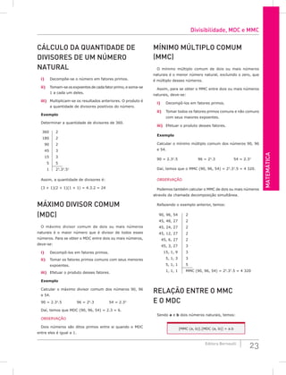 MATEMáTiCA
23
Editora Bernoulli
CáLCuLo DA QuANTiDADE DE
DiViSoRES DE uM NúMERo
NATuRAL
i) Decompõe-se o número em fatores primos.
ii) Tomam-se os expoentes de cada fator primo, e soma-se
1 a cada um deles.
iii) Multiplicam-se os resultados anteriores. O produto é
a quantidade de divisores positivos do número.
Exemplo
Determinar a quantidade de divisores de 360.
360 2
180 2
90 2
45 3
15 3
5 5
1 23
.32
.51
Assim, a quantidade de divisores é:
(3 + 1)(2 + 1)(1 + 1) = 4.3.2 = 24
MáxiMo DiViSoR CoMuM
(MDC)
O máximo divisor comum de dois ou mais números
naturais é o maior número que é divisor de todos esses
números. Para se obter o MDC entre dois ou mais números,
deve-se:
i) Decompô-los em fatores primos.
ii) Tomar os fatores primos comuns com seus menores
expoentes.
iii) Efetuar o produto desses fatores.
Exemplo
Calcular o máximo divisor comum dos números 90, 96
e 54.
90 = 2.32
.5 96 = 25
.3 54 = 2.33
Daí, temos que MDC (90, 96, 54) = 2.3 = 6.
OBSERVAÇÃO
Dois números são ditos primos entre si quando o MDC
entre eles é igual a 1.
MíNiMo MúLTiPLo CoMuM
(MMC)
O mínimo múltiplo comum de dois ou mais números
naturais é o menor número natural, excluindo o zero, que
é múltiplo desses números.
Assim, para se obter o MMC entre dois ou mais números
naturais, deve-se:
i) Decompô-los em fatores primos.
ii) Tomar todos os fatores primos comuns e não comuns
com seus maiores expoentes.
iii) Efetuar o produto desses fatores.
Exemplo
Calcular o mínimo múltiplo comum dos números 90, 96
e 54.
90 = 2.32
.5 96 = 25
.3 54 = 2.33
Daí, temos que o MMC (90, 96, 54) = 25
.33
.5 = 4 320.
OBSERVAÇÃO
Podemos também calcular o MMC de dois ou mais números
através da chamada decomposição simultânea.
Refazendo o exemplo anterior, temos:
90, 96, 54 2
45, 48, 27 2
45, 24, 27 2
45, 12, 27 2
45, 6, 27 2
45, 3, 27 3
15, 1, 9 3
5, 1, 3 3
5, 1, 1 5
1, 1, 1 MMC (90, 96, 54) = 25
.33
.5 = 4 320
RELAção ENTRE o MMC
E o MDC
Sendo a e b dois números naturais, temos:
[MMC (a, b)].[MDC (a, b)] = a.b
Divisibilidade, MDC e MMC
 